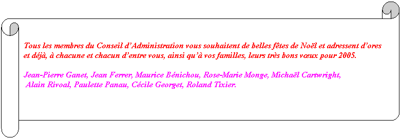Parchemin horizontal: &nbsp;
Tous les membres du Conseil d’Administration vous souhaitent de belles f�tes de No�l et adressent d’ores et d�j�, � chacune et chacun d’entre vous, ainsi qu’� vos familles, leurs tr�s bons vœux pour 2005.
Jean-Pierre Ganet, Jean Ferrer, Maurice B�nichou, Rose-Marie Monge, Micha�l Cartwright,
&nbsp;Alain Rivoal, Paulette Panau, C�cile Georget, Roland Tixier.
&nbsp;
